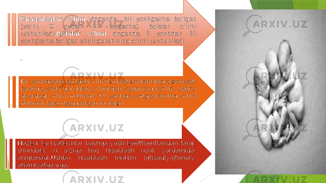 .  .Chaqaloqlar o’limi deganda, bir yoshgacha bo’lgan (ya’ni, 0 oydan 12 oygacha) bolalar o’limi tushuniladi. Bolalar o’limi deganda 1 yoshdan 15 yoshgacha bo’lgan aholi guruhining o’limi tushuniladi. Bir yoshgacha bo’lgan o’lim ko’rsatkichlarining aksariyati boshqa yosh guruhlari o’limidan yuqoriroq bo’lib, ushbu davrdagi o’lim ehtimoli 55 yoshga yetganlarning o’lim ehtimoli bilan taqqoslash mumkin Mazkur ko’rsatkichlar boshqa yosh koeffisentlaridan farqi shundaki, u o’ziga hos hisoblash usuli yordamida aniqlanadi.Ushbu hisoblash muhim iqtisodiy-ijtimoiy ahamiyatga ega. 