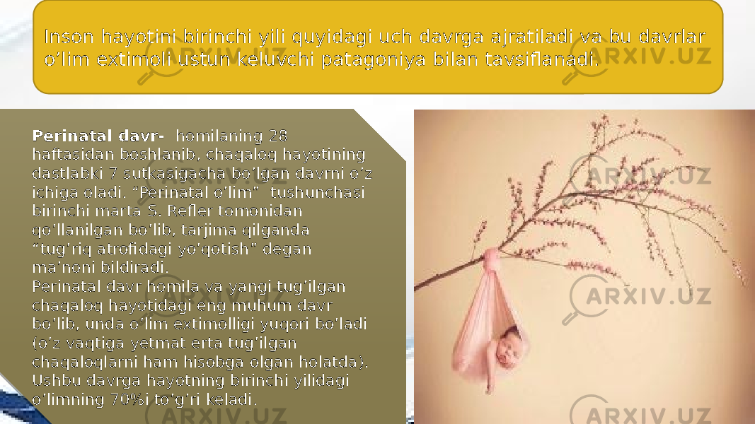 Inson hayotini birinchi yili quyidagi uch davrga ajratiladi va bu davrlar o’lim extimoli ustun keluvchi patagoniya bilan tavsiflanadi. Perinatal davr- homilaning 28 haftasidan boshlanib, chaqaloq hayotining dastlabki 7 sutkasigacha bo’lgan davrni o’z ichiga oladi. “Perinatal o’lim” tushunchasi birinchi marta S. Refler tomonidan qo’llanilgan bo’lib, tarjima qilganda “tug’riq atrofidagi yo’qotish” degan ma’noni bildiradi. Perinatal davr homila va yangi tug’ilgan chaqaloq hayotidagi eng muhum davr bo’lib, unda o’lim extimolligi yuqori bo’ladi (o’z vaqtiga yetmat erta tug’ilgan chaqaloqlarni ham hisobga olgan holatda). Ushbu davrga hayotning birinchi yilidagi o’limning 70%i to’g’ri keladi. 1D 0B 0B 1A0C 11 1511 0D0F 33 120C 34 1D0B 150F 1E 1D0B 2B 0F 