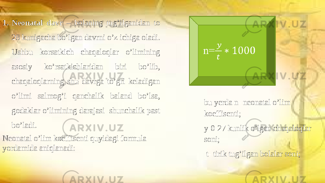 1. Neonatal davr – bolaning tug’ilganidan to 28 kunigacha bo’lgan davrni o’z ichiga oladi. Ushbu korsatkich chaqaloqlar o’limining asosiy ko’rsatkichlaridan biri bo’lib, chaqaloqlarning shu davrga to’gri keladigan o’limi salmog’i qanchalik baland bo’lsa, godaklar o’limining darajasi shunchalik past bo’ladi. Neonatal o’lim koeffisenti quyidagi formula yordamida aniqlanadi: n=  bu yerda n- neonatal o’lim koeffisenti; y-0-27 kunlik o’lgan chaqaloqlar soni; t- tirik tug’ilgan bolalar soni; 