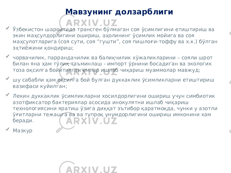 Мавзунинг долзарблиги  Ўзбекистон шароитида трансген бўлмаган соя ўсимлигини етиштириш ва экин маҳсулдорлигини ошириш, аҳолининг ўсимлик мойига ва соя маҳсулотларига (соя сути, соя “гушти”, соя пишлоғи-тоффу ва х.к.) бўлган эҳтиёжини қондириш;  чорвачилик, паррандачилик ва балиқчилик хўжаликларини – сояли шрот билан яна ҳам тўлиқ таъминлаш - импорт ўрнини босадиган ва экологик тоза оқсилга бойитилган емлар ишлаб чиқариш муаммолар мавжуд;  шу сабабли ҳам оқсилга бой булган дуккаклик ўсимликларни етиштириш вазифаси куйилган;  Лекин дуккаклик ўсимликларни хосилдорлигини ошириш учун симбиотик азотфиксатор бактериялар асосида инокулятни ишлаб чиқариш технологиясини яратиш ўзига диққат эътибор қаратмоқда, чунки у азотли ўғитларни тежашга ва ва тупроқ унумдорлигини ошириш имконини хам беради.  Мазкур 