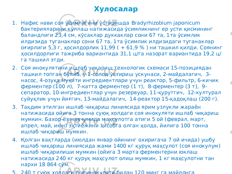 1. Нафис нави соя ўсимлигини ўстиришда Bradyrhizobium japonicum бактерияларини кўллаш натижасида ўсимликнинг ер усти қисмининг баландлиги 23,4 см, кўсаклар дуккаклар сони 67 та, 1та ўсимлик илдизида туганаклар сони 67 та, 1та ўсимлик илдизидаги туганаклар оғирлиги 5,3 г, ҳосилдорлик 11,99 ( + 61,9 % ) ни ташкил қилди. Соянинг ҳосилдорлиги тажриба вариантида 31,1 ц/га назорат вариантида 19,2 ц/ га ташкил этди. 2. Соя инокулятини ишлаб чиқариш технологик схемаси 15-позициядан ташкил топган бўлиб, у 1-солод ўстириш ускунаси, 2-майдалагич, 3- насос, 4-озуқа муҳити ингредиентлари учун реактор, 5-фильтр, 6-кичик ферментер (100 л), 7-катта ферментер (1 т), 8-ферментер (3 т), 9- сепаратор, 10-ингредиентлар учун резервуар, 11-қурутгич, 12-културал суйуқлик учун йиғгич, 13-майдалагич, 14-реактор 15-қадоқлаш (200 г). 3. Тақдим этилган ишлаб чиқариш линиясида ярим узлукли жараён натижасида ойига 3 тонна суюқ холдаги соя инокуляти ишлаб чиқариш мумкин. Бахор-ёз мавчумида маҳсулотга атиги 5 ой (феврал, март, апрел, май, июн) эҳтиёжини ҳисобга олган ҳолда, йилига 100 тонна ишлаб чиқариш мумкин. 4. Қолган вақтларда (июлдан январ ойининг охиригача 7 ой ичида) ушбу ишлаб чиқариш линиясида жами 1400 кг қуруқ маҳсулот (соя инокулум) ишлаб чиқарилиши мумкин (ойига 3 марта ферментерни юклаш натижасида 240 кг қуруқ маҳсулот олиш мумкин, 1 кг маҳсулотни тан нархи 18 864 сўм. 5. 240 т суюк холдаги соя инокуляти билан 120 минг га майдонга экиладиган соя уруғига ишлов бериш имконияти бор. Хулосалар 