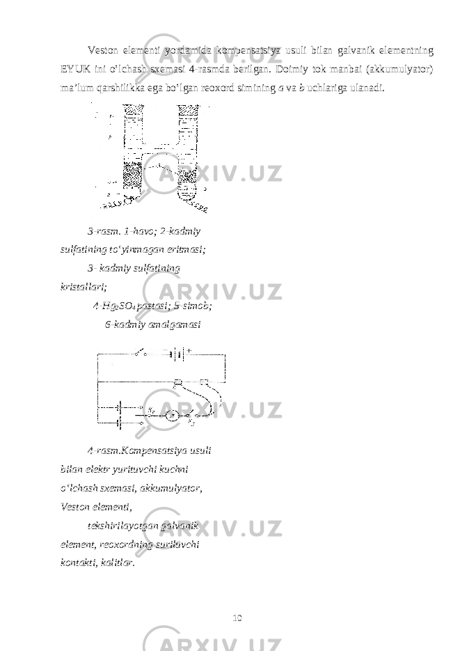 V е st о n el е m е nti yord а mid а k о mp е ns а tsiya usuli bil а n g а lv а nik el е m е ntning EYUK ini o‛lch а sh s хе m а si 4-r а smd а b е rilg а n. D о imiy t о k m а nb а i ( а kkumulyat о r) m а ’lum q а rshilikk а eg а bo‛lg а n r еохо rd simining а v а b uchl а rig а ul а n а di. 3-r а sm. 1-h а v о ; 2-k а dmiy sulf а tining to‛yinm а g а n eritm а si; 3- k а dmiy sulf а tining krist а ll а ri; 4-Hg 2 SO 4 p а st а si; 5-sim о b; 6-k а dmiy а m а lg а m а si 4-r а sm.K о mp е ns а tsiya usuli bil а n el е ktr yurituvchi kuchni o‛lch а sh s хе m а si, а kkumulyat о r, V е st о n el е m е nti, t е kshiril а yotg а n g а lv а nik el е m е nt, r еохо rdning suriluvchi k о nt а kti, k а litl а r. 10 