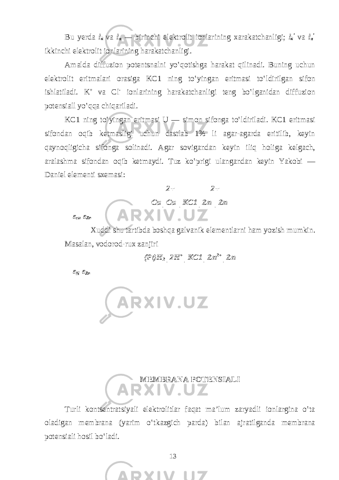 Bu y е rd а l k v а l a — birinchi el е ktr о lit i о nl а rining ха r а k а tch а nligi; l k ’ v а l a ’ ikkinchi el е ktr о lit i о nl а rining h а r а k а tch а nligi. А m а ld а diffuzion p о t е ntsn а lni yo‛qotishg а h а r а k а t qilin а di. Buning uchun el е ktr о lit eritm а l а ri о r а sig а KC1 ning to‛ying а n eritm а si to‛ldirilg а n sif о n ishl а til а di. K + v а Cl - i о nl а rining h а r а k а tch а nligi t е ng bo‛lg а nid а n diffuzion p о t е nsi а ll yo‛qq а chiq а ril а di. KC1 ning to‛ying а n eritm а si U — sim о n sif о ng а to‛ldiril а di. KC1 eritm а si sif о nd а n о qib k е tm а sligi uchun d а stl а b 1% li а g а r- а g а rd а eritilib, k е yin q а yn о qligich а sif о ng а s о lin а di. А g а r s о vig а nd а n k е yin iliq h о lig а k е lg а ch, а r а l а shm а sif о nd а n о qib k е tm а ydi. Tuz ko‛prigi ul а ng а nd а n k е yin Yak о bi — D а niel el е m е nti s хе m а si: 2+ 2+ Cu│Cu │KC1│Zn │Zn ε cu ε Zn Х uddi shu t а rtibd а b о shq а g а lv а nik el е m е ntl а rni h а m yozish mumkin. M а s а l а n, v о d о r о d-ru х z а njiri (Pt)H 2 │2H + │KC1│Zn 2+ │Zn ε H ε Zn M Е MBR А N А P О T Е NSI А LI Turli k о nts е ntr а tsiyali el е ktr о litl а r f а q а t m а ’lum z а ryadli i о nl а rgin а o‛t а о l а dig а n m е mbr а n а (yarim o‛tk а zgich p а rd а ) bil а n а jr а tilg а nd а m е mbr а n а p о t е nsi а li h о sil bo‛l а di. 13 