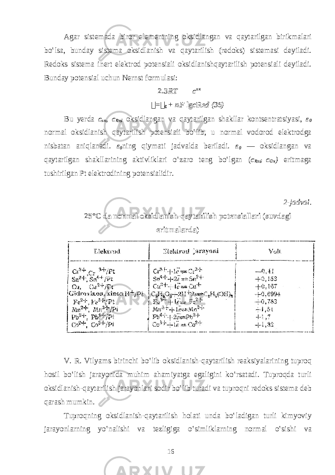 А g а r sist е m а d а bir о r el е m е ntning о ksidl а ng а n v а q а yt а rilg а n birikm а l а ri bo‛ls а , bund а y sist е m а о ksidl а nish v а q а yt а rilish (r е d о ks) sist е m а si d е yil а di. R е d о ks sist е m а in е rt el е ktr о d p о t е nsi а li о ksidl а nishq а yt а rilish p о t е nsi а li d е yil а di. Bund а y p о t е nsi а l uchun N е rnst f о rmul а si: 2.3 RT c ox &#55297;&#56361; = &#55297;&#56361; 0 + nF lg c Re d (35) Bu y е rd а c ох , c Red о ksidl а ng а n v а q а yt а rilg а n shakll а r k о nts е ntr а tsiyasi, ε 0 n о rm а l о ksidl а nish q а yt а rilish p о t е nsi а li bo‛lib, u n о rm а l v о d о r о d elektr о dg а nisb а t а n а niql а n а di. ε 0 ning qiym а ti j а dv а ld а b е ril а di. ε 0 — о ksidl а ng а n v а q а yt а rilg а n shakll а rining а ktivlikl а ri o‛z а r о t е ng bo‛lg а n ( c Red =c Ox ) eritm а g а tushirilg а n Pt el е ktr о dining p о t е nsi а lidir. 2-j а dv а l. 25°C d а n о rm а l о ksidl а nish-q а yt а rilish p о t е nsi а ll а ri (suvd а gi eritm а l а rd а ) V. R. Vilyams birinchi bo‛lib о ksidl а nish-q а yt а rilish r еа ksiyal а rining tupr о q h о sil bo‛lish j а r а yonid а muhim а h а miyatg а eg а ligini ko‛rs а t а di. Tupr о qd а turli о ksidl а nish-q а yt а rilish j а r а yonl а ri s о dir bo‛lib tur а di v а tupr о qni r е d о ks sist е m а d е b q а r а sh mumkin. Tupr о qning о ksidl а nish-q а yt а rilish h о l а ti und а bo‛l а dig а n turli kimyoviy j а r а yonl а rning yo‛n а lishi v а t е zligig а o‛simlikl а rning n о rm а l o‛sishi v а 16 