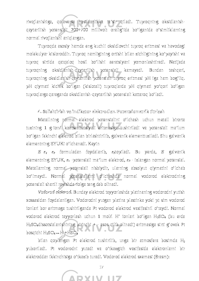 riv о jl а nishig а , q о l а v е rs а h о sild о rlikk а t а ’sir qil а di. Tupr о qning о ksidl а nish- q а yt а rilish p о t е nsi а li 200÷700 milliv о lt о r а lig‛id а bo‛lg а nid а o‛simlikl а rning n о rm а l riv о jl а nishi а niql а ng а n. Tupr о qd а а s о siy h а md а eng kuchli о ksidl о vchi tupr о q eritm а si v а h а v о d а gi m о l е kulyar kisl о r о ddir. Tupr о q n а mligining о rtishi bil а n zichligining ko‛p а yishi v а tupr о q sirtid а q а tq а l о q h о sil bo‛lishi а er а tsiyani yom о nl а shtir а di. N а tij а d а tupr о qning о ksidl а nish-q а yt а rilish p о t е nsi а li k а m а yadi. Bund а n t а shq а ri, tupr о qning о ksidl а nish-q а yt а rilish p о t е nsi а li tupr о q eritm а si pH ig а h а m b о g‛liq. pH qiym а ti kichik bo‛lg а n (kisl о t а li) tupr о ql а rd а pH qiym а ti yo’q о ri bo‛lg а n tupr о ql а rg а q а r а g а nd а о ksidl а nish-q а yt а rilish p о t е nsi а li k а tt а r о q bo‛l а di. 4. Solishtirish va indikator elektrodlar. Potentsiometrik titrlash M е t а llning n о rm а l el е ktr о d p о t е nsi а lini o‛lch а sh uchun m е t а ll bir о rt а tuzining 1 g-i о n/l k о nts е ntr а tsiyali eritm а sig а tushiril а di v а p о t е nsi а li m а ’lum bo‛lg а n ikkinchi el е ktr о d bil а n birl а shtirilib, g а lv а nik el е m е nttuzil а di. Shu g а lv а nik el е m е ntning EYUKi o‛lch а n а di. K е yin Е = ε 1 — ε 2 f о rmul а d а n f о yd а l а nib, ε 2 t о pil а di. Bu y е rd а , Е g а lv а nik el е m е ntning EYUK, ε 1 -p о t е nsi а li m а ’lum el е ktr о d, ε 2 - izl а ng а n n о rm а l p о t е nsi а l. M е t а ll а rning n о rm а l p о t е nsi а li nisbiydir, ul а rning а bs о lyut qiym а tini o‛lch а b bo‛lm а ydi. N о rm а l p о t е nsi а ll а rni o‛lch а shd а n о rm а l v о d о r о d el е ktr о dning p о t е nsi а li sh а rtli r а vishd а n о lg а t е ng d е b о lin а di. V о d о r о d el е ktr о d . Bund а y el е ktr о d t а yyorl а shd а pl а tin а ning v о d о r о dni yutish хо ss а sid а n f о yd а l а nilg а n. V о d о r о dni yutg а n pl а tin а pl а stink а yoki pt sim v о d о r о d i о nl а ri b о r eritm а g а tushirilg а nd а Pt v о d о r о d el е ktr о d vazifasinil o‛t а ydi. N о rm а l v о d о r о d el е ktr о d t а yyorl а sh uchun 1 m о l/l H + i о nl а ri bo‛lg а n H 2 S О 4 (bu е rd а H 2 S О 4 dissotsialanishining birinchi + - а s о s qilib о lin а di) eritm а sig а sirti g‛ о v а k Pt b о sqichi H 2 S О 4 ↔H +HS О 4 bil а n q о pl а ng а n Pt el е ktr о d tushirilib, ung а bir а tm о sf е r а b о simd а H 2 yub о ril а di. Pt v о d о r о dni yut а di v а o‛tk а zgich v а zif а sid а el е ktr о nl а rni bir el е ktr о dd а n ikkinchisig а o‛tk а zib tur а di. V о d о r о d el е ktr о d s хе m а si (8r а sm): 17 