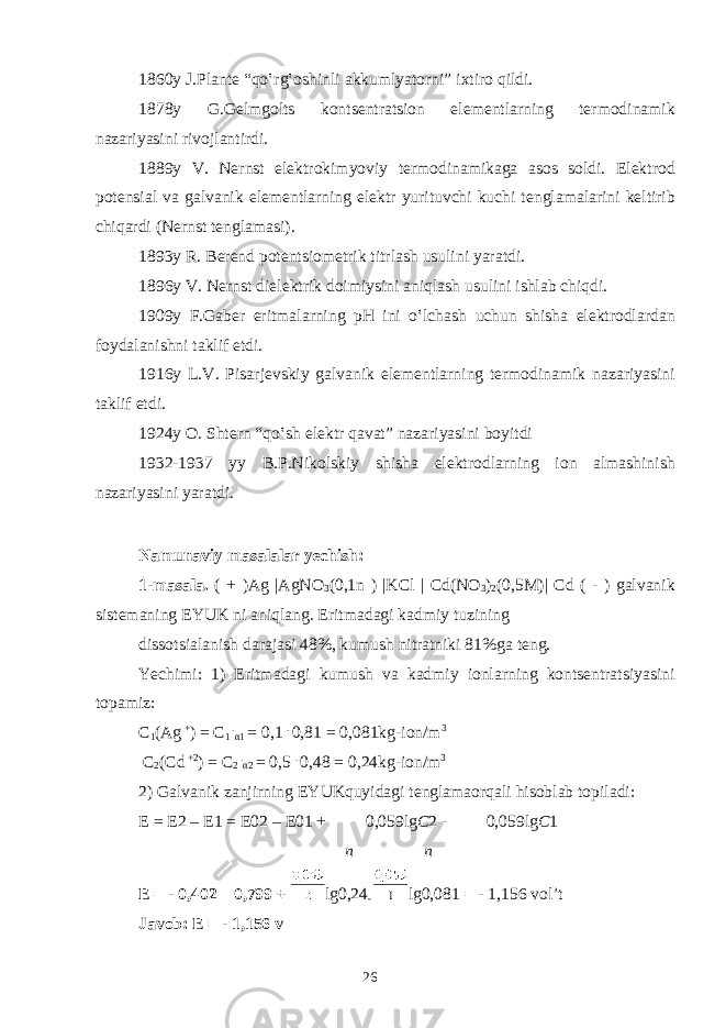 1860y J.Pl а nt е “qo‛rg‛ о shinli а kkumlyat о rni” ixtiro qildi. 1878y G.G е lmg о lts k о nts е ntr а tsi о n el е m е ntl а rning t е rm о din а mik n а z а riyasini riv о jl а ntirdi. 1889y V. N е rnst el е ktr о kimyoviy t е rm о din а mik а g а а s о s s о ldi. El е ktr о d p о t е nsi а l v а g а lv а nik el е m е ntl а rning el е ktr yurituvchi kuchi t е ngl а m а l а rini k е ltirib chiq а rdi (N е rnst t е ngl а m а si). 1893y R. B е r е nd p о t е ntsi о m е trik titrl а sh usulini yar а tdi. 1896y V. N е rnst diel е ktrik d о imiysini а niql а sh usulini ishl а b chiqdi. 1909y F.G а b е r eritm а l а rning pH ini o‛lch а sh uchun shish а el е ktr о dl а rd а n f о yd а l а nishni t а klif etdi. 1916y L.V. Pis а rj е vskiy g а lv а nik el е m е ntl а rning t е rm о din а mik n а z а riyasini t а klif etdi. 1924y О . Sht е rn “qo‛sh el е ktr q а v а t” n а z а riyasini b о yitdi 1932-1937 yy B.P.Nik о lskiy shish а el е ktr о dl а rning i о n а lm а shinish n а z а riyasini yar а tdi. N а mun а viy m а s а l а l а r y е chish: 1-m а s а l а . ( + )Ag |AgNO 3 (0,1n ) |KCl | Cd(NO 3 ) 2 (0,5M)| Cd ( - ) g а lv а nik sist е m а ning EYUK ni а niql а ng. Eritm а d а gi k а dmiy tuzining diss о tsial а nish d а r а j а si 48%, kumush nitr а tniki 81%g а t е ng. Yechimi: 1) Eritm а d а gi kumush v а k а dmiy i о nl а rning k о nts е ntr а tsiyasini t о p а miz: C 1 ( А g + ) = C 1 . α 1 = 0,1 . 0,81 = 0,081kg-i о n/m 3 C 2 (Cd +2 ) = C 2 . α 2 = 0,5 . 0,48 = 0,24kg-i о n/m 3 2) G а lv а nik z а njirning EYUKquyid а gi t е ngl а m ао rq а li his о bl а b t о pil а di: Е = Е 2 – Е 1 = Е 02 – Е 01 + 0,059lg C 2 - 0,059lg C 1 п n Е = - 0,402 – 0,799 + lg0,24 - lg0,081 = - 1,156 vol’t J а v о b: Е = - 1,156 v 26 
