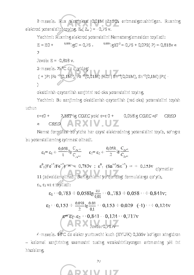2-m а s а l а . Ru х pl а stink а si 0,01M ZnSO 4 eritm а sig а tushirilg а n. Ru х ning el е ktr о d p о t е nsi а lini t о ping. Е 0 ( Z n ) = - 0,76 v. Yechimi: Ru х ning el е ktr о d p о t е nsi а lini N е rnstt е ngl а m а sid а n t о pil а di: Е = Е 0 + 0,059 lg C =- 0,76 + 0,059 lg10 - 2 =- 0,76 + 0,029( - 2) =- 0,818v п 2 J а v о b: Е = -0,818 v. 3-m а s а l а . 25 0 C d а quyid а gi ( + )Pt |Fe +3 (0,1M ), Fe +2 (0,01M) |KCl | Sn +4 (0,01M), Sn +2 (0,1M) |Pt( - ) о ksidlnish-q а yt а rilish z а njirini r е d- о ks p о t е nsi а lini t о ping. Yechimi: Bu z а njirning о ksidl а nish-q а yt а rilish (r е d- о ks) p о t е nsi а lini t о pish uchun ε = ε 0 + 2,3 RT lg C OXC yoki ε = ε 0 + 0,058lg C OXC nF CRED п CRED N е rnst f о rmul а si bo‛yich а h а r q а ysi el е ktr о dning p о t е nsi а lini t о pib, so‛ngr а bu p о t е nsi а ll а rning а yirm а si о lin а di. qiym а tl а r 11-j а dv а ld а n о lin а di. B е rilg а nl а rni yo’q о rid а gi f о rmul а l а rg а qo‛yib, ε 1 , ε 2 v а ε t о pil а di: J а v о b: 0,717v 4-m а s а l а . 18 o C d а el е ktr yurituvchi kuch (EYUK) 0,336v bo‛lg а n х ingidr о n – k а l о m е l z а njirining s хе m а sini tuzing v а t е kshiril а yotg а n eritm а ning pH ini his о bl а ng. 27 