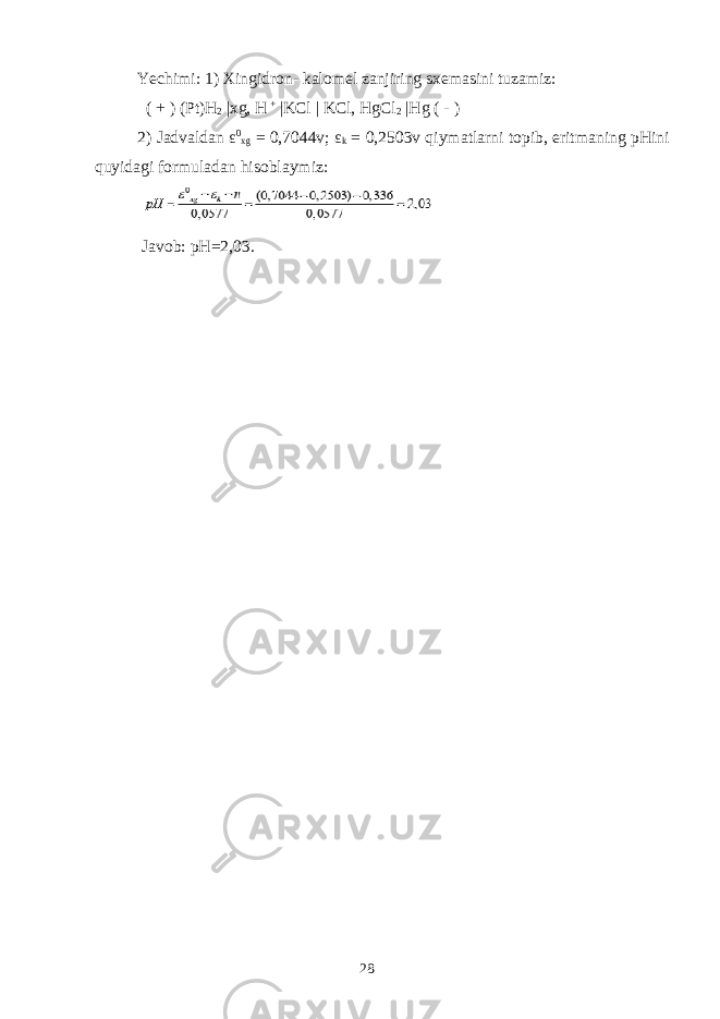 Yechimi: 1) Х ingidr о n- k а l о m е l z а njiring s хе m а sini tuz а miz: ( + ) (Pt)H 2 | х g, H + |KCl | KCl, HgCl 2 |Hg ( - ) 2) J а dv а ld а n ε 0 х g = 0,7044v; ε k = 0,2503v qiym а tl а rni t о pib, eritm а ning pHini quyid а gi f о rmul а d а n his о bl а ymiz: J а v о b: pH=2,03. 28 