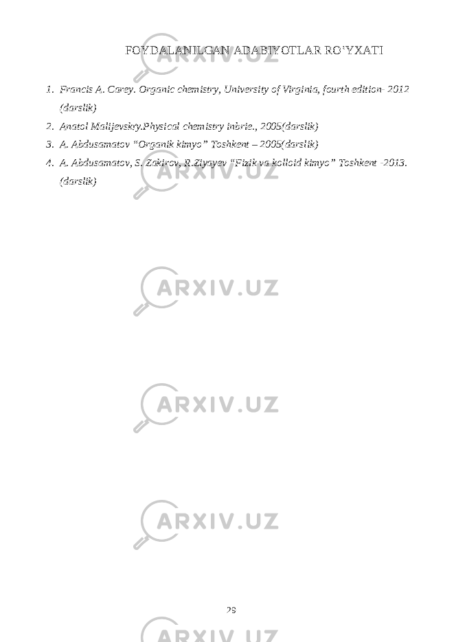 FOYDALANILGAN ADABIYOTLAR RO‛YXATI 1. Francis A. Carey. Organic chemistry, University of Virginia, fourth edition- 2012 (darslik) 2. Anatol Malijevsk ґ y.Physical chemistry inbrie., 2005(darslik) 3. A. Abdusamatov “Organik kimyo” Toshkent – 2005(darslik) 4. A. Abdusamatov, S. Zakirov, R.Ziyayev “Fizik va kolloid kimyo” Toshkent -2013. (darslik) 29 