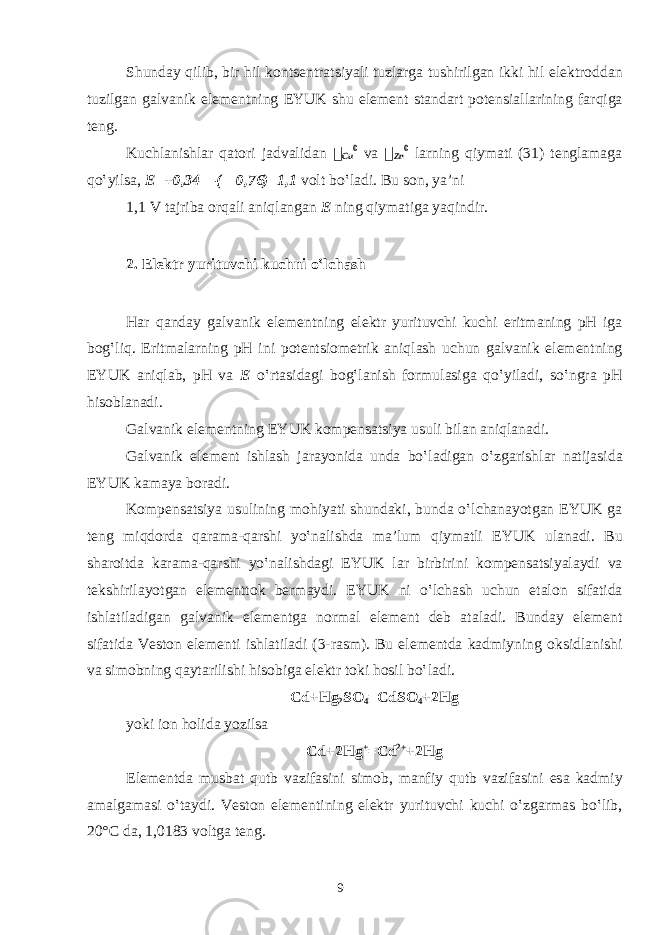 Shund а y qilib, bir hil k о nts е ntr а tsiyali tuzl а rg а tushirilg а n ikki hil el е ktr о dd а n tuzilg а n g а lv а nik el е m е ntning EYUK shu el е m е nt st а nd а rt p о t е nsi а ll а rining f а rqig а t е ng. Kuchl а nishl а r q а t о ri j а dv а lid а n &#55297;&#56361; Cu 0 v а &#55297;&#56361; Zn 0 l а rning qiym а ti (31) t е ngl а m а g а qo‛yils а , Е =+0,34—(—0,76)=1,1 v о lt bo‛l а di. Bu s о n, ya’ni 1,1 V t а jrib а о rq а li а niql а ng а n Е ning qiym а tig а yaqindir. 2. El е ktr yurituvchi kuchni o‛lch а sh H а r q а nd а y g а lv а nik el е m е ntning el е ktr yurituvchi kuchi eritm а ning pH ig а b о g‛liq. Eritm а l а rning pH ini p о t е ntsi о m е trik а niql а sh uchun g а lv а nik el е m е ntning EYUK а niql а b, pH v а Е o‛rt а sid а gi b о g‛l а nish f о rmul а sig а qo‛yil а di, so‛ngr а pH his о bl а n а di. G а lv а nik el е m е ntning EYUK k о mp е ns а tsiya usuli bil а n а niql а n а di. G а lv а nik el е m е nt ishl а sh j а r а yonid а und а bo‛l а dig а n o‛zg а rishl а r n а tij а sid а EYUK k а m а ya b о r а di. K о mp е ns а tsiya usulining m о hiyati shund а ki, bund а o‛lch а n а yotg а n EYUK g а t е ng miqd о rd а q а r а m а -q а rshi yo‛n а lishd а m а ’lum qiym а tli EYUK ul а n а di. Bu sh а r о itd а k а r а m а -q а rshi yo‛n а lishd а gi EYUK l а r birbirini k о mp е ns а tsiyal а ydi v а t е kshiril а yotg а n el е m е ntt о k b е rm а ydi. EYUK ni o‛lch а sh uchun et а l о n sif а tid а ishl а til а dig а n g а lv а nik el е m е ntg а n о rm а l el е m е nt d е b а t а l а di. Bund а y el е m е nt sif а tid а V е st о n el е m е nti ishl а til а di (3-r а sm). Bu el е m е ntd а k а dmiyning о ksidl а nishi v а sim о bning q а yt а rilishi his о big а el е ktr t о ki h о sil bo‛l а di. Cd+Hg 2 S О 4 =CdS О 4 +2Hg yoki i о n h о lid а yozils а Cd+2Hg + =Cd 2+ +2Hg El е m е ntd а musb а t qutb v а zif а sini sim о b, m а nfiy qutb v а zif а sini es а k а dmiy а m а lg а m а si o‛t а ydi. V е st о n el е m е ntining el е ktr yurituvchi kuchi o‛zg а rm а s bo‛lib, 20°C d а , 1,0183 v о ltg а t е ng. 9 