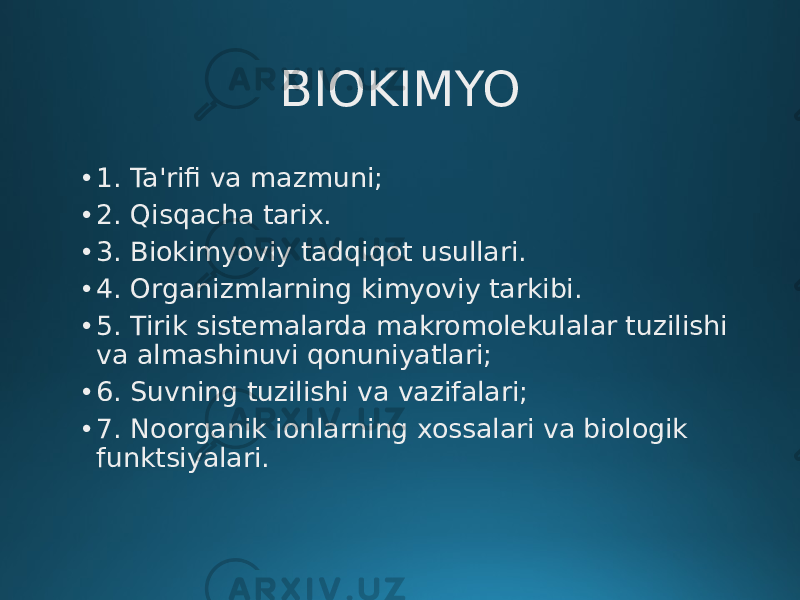 BIOKIMYO • 1. Ta&#39;rifi va mazmuni; • 2. Qisqacha tarix. • 3. Biokimyoviy tadqiqot usullari. • 4. Organizmlarning kimyoviy tarkibi. • 5. Tirik sistemalarda makromolekulalar tuzilishi va almashinuvi qonuniyatlari; • 6. Suvning tuzilishi va vazifalari; • 7. Noorganik ionlarning xossalari va biologik funktsiyalari. 