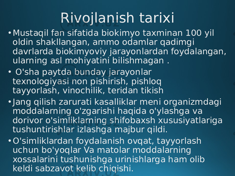 Rivojlanish tarixi • Mustaqil fan sifatida biokimyo taxminan 100 yil oldin shakllangan, ammo odamlar qadimgi davrlarda biokimyoviy jarayonlardan foydalangan, ularning asl mohiyatini bilishmagan . • O&#39;sha paytda bunday jarayonlar texnologiyasi non pishirish, pishloq tayyorlash, vinochilik, teridan tikish • Jang qilish zarurati kasalliklar meni organizmdagi moddalarning o&#39;zgarishi haqida o&#39;ylashga va dorivor o&#39;simliklarning shifobaxsh xususiyatlariga tushuntirishlar izlashga majbur qildi. • O&#39;simliklardan foydalanish ovqat, tayyorlash uchun bo&#39;yoqlar Va matolar moddalarning xossalarini tushunishga urinishlarga ham olib keldi sabzavot kelib chiqishi. 