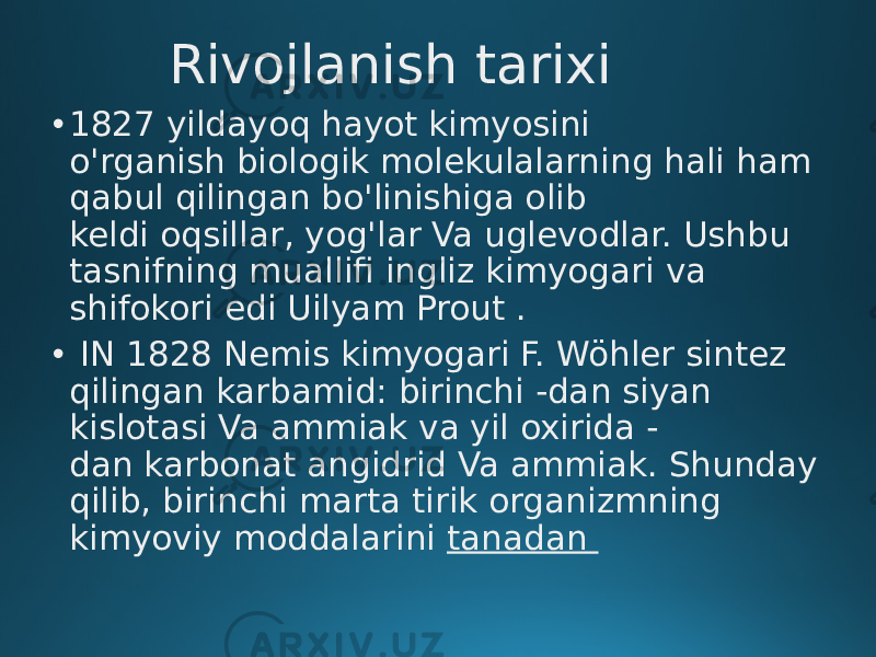 Rivojlanish tarixi • 1827 yildayoq hayot kimyosini o&#39;rganish biologik molekulalarning hali ham qabul qilingan bo&#39;linishiga olib keldi oqsillar, yog&#39;lar Va uglevodlar. Ushbu tasnifning muallifi ingliz kimyogari va shifokori edi Uilyam Prout . • IN 1828 Nemis kimyogari F. Wöhler sintez qilingan karbamid: birinchi -dan siyan kislotasi Va ammiak va yil oxirida - dan karbonat angidrid Va ammiak. Shunday qilib, birinchi marta tirik organizmning kimyoviy moddalarini tanadan 