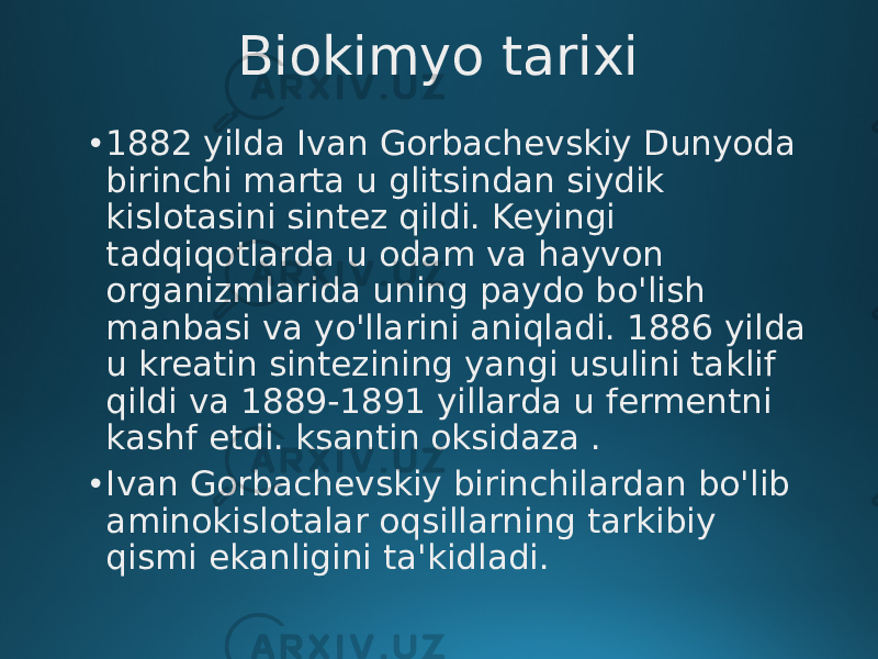 Biokimyo tarixi • 1882 yilda Ivan Gorbachevskiy Dunyoda birinchi marta u glitsindan siydik kislotasini sintez qildi. Keyingi tadqiqotlarda u odam va hayvon organizmlarida uning paydo bo&#39;lish manbasi va yo&#39;llarini aniqladi. 1886 yilda u kreatin sintezining yangi usulini taklif qildi va 1889-1891 yillarda u fermentni kashf etdi. ksantin oksidaza . • Ivan Gorbachevskiy birinchilardan bo&#39;lib aminokislotalar oqsillarning tarkibiy qismi ekanligini ta&#39;kidladi. 