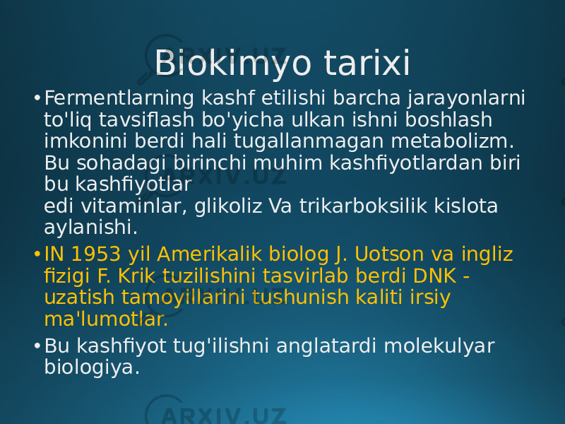 Biokimyo tarixi • Fermentlarning kashf etilishi barcha jarayonlarni to&#39;liq tavsiflash bo&#39;yicha ulkan ishni boshlash imkonini berdi hali tugallanmagan metabolizm. Bu sohadagi birinchi muhim kashfiyotlardan biri bu kashfiyotlar edi vitaminlar, glikoliz Va trikarboksilik kislota aylanishi. • IN 1953 yil Amerikalik biolog J. Uotson va ingliz fizigi F. Krik tuzilishini tasvirlab berdi DNK - uzatish tamoyillarini tushunish kaliti irsiy ma&#39;lumotlar. • Bu kashfiyot tug&#39;ilishni anglatardi molekulyar biologiya. 