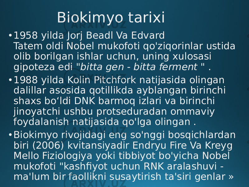 Biokimyo tarixi • 1958 yilda Jorj Beadl Va Edvard Tatem oldi Nobel mukofoti qo&#39;ziqorinlar ustida olib borilgan ishlar uchun, uning xulosasi gipoteza edi  &#34;bitta gen - bitta ferment &#34; . • 1988 yilda Kolin Pitchfork natijasida olingan dalillar asosida qotillikda ayblangan birinchi shaxs bo‘ldi DNK barmoq izlari va birinchi jinoyatchi ushbu protseduradan ommaviy foydalanish natijasida qo&#39;lga olingan . • Biokimyo rivojidagi eng so&#39;nggi bosqichlardan biri (2006) kvitansiyadir Endryu Fire Va Kreyg Mello Fiziologiya yoki tibbiyot bo&#39;yicha Nobel mukofoti &#34;kashfiyot uchun RNK aralashuvi - ma&#39;lum bir faollikni susaytirish ta&#39;siri genlar » 