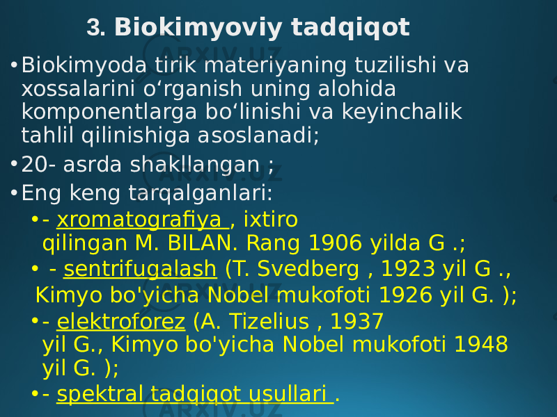 3. Biokimyoviy tadqiqot • Biokimyoda tirik materiyaning tuzilishi va xossalarini oʻrganish uning alohida komponentlarga boʻlinishi va keyinchalik tahlil qilinishiga asoslanadi; • 20- asrda shakllangan ; • Eng keng tarqalganlari: • - xromatografiya , ixtiro qilingan M. BILAN. Rang 1906 yilda G .; •   - sentrifugalash  (T. Svedberg , 1923 yil G .,   Kimyo bo&#39;yicha Nobel mukofoti 1926 yil G. ); • - elektroforez  (A. Tizelius , 1937 yil G., Kimyo bo&#39;yicha Nobel mukofoti 1948 yil G. ); • - spektral tadqiqot usullari . 