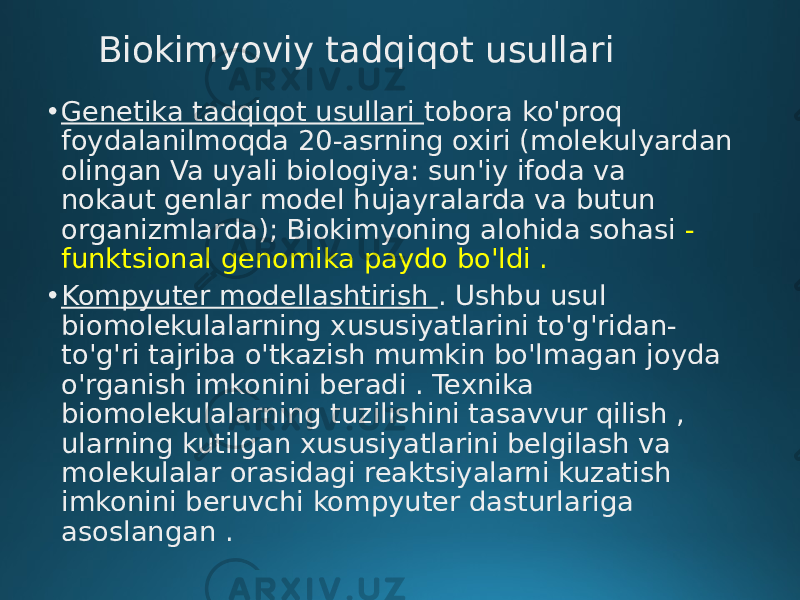 Biokimyoviy tadqiqot usullari • Genetika tadqiqot usullari tobora ko&#39;proq foydalanilmoqda 20-asrning oxiri (molekulyardan olingan Va uyali biologiya: sun&#39;iy ifoda va nokaut genlar model hujayralarda va butun organizmlarda); Biokimyoning alohida sohasi - funktsional genomika paydo bo&#39;ldi . • Kompyuter modellashtirish . Ushbu usul biomolekulalarning xususiyatlarini to&#39;g&#39;ridan- to&#39;g&#39;ri tajriba o&#39;tkazish mumkin bo&#39;lmagan joyda o&#39;rganish imkonini beradi . Texnika biomolekulalarning tuzilishini tasavvur qilish , ularning kutilgan xususiyatlarini belgilash va molekulalar orasidagi reaktsiyalarni kuzatish imkonini beruvchi kompyuter dasturlariga asoslangan . 