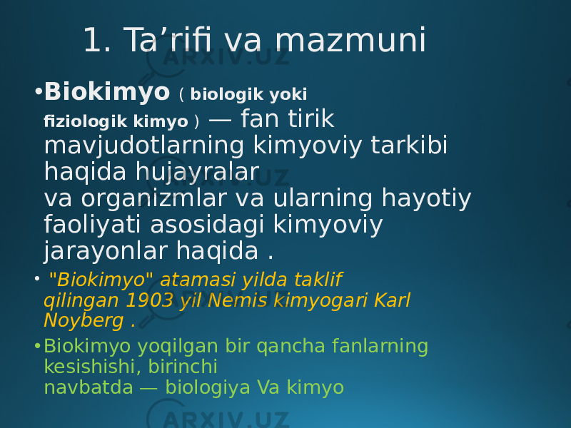 1. Ta’rifi va mazmuni • Biokimyo   ( biologik yoki fiziologik kimyo )  — fan tirik mavjudotlarning kimyoviy tarkibi haqida hujayralar va organizmlar va ularning hayotiy faoliyati asosidagi kimyoviy jarayonlar haqida . • &#34;Biokimyo&#34; atamasi yilda taklif qilingan 1903 yil Nemis kimyogari Karl Noyberg . • Biokimyo yoqilgan bir qancha fanlarning kesishishi, birinchi navbatda — biologiya Va kimyo 