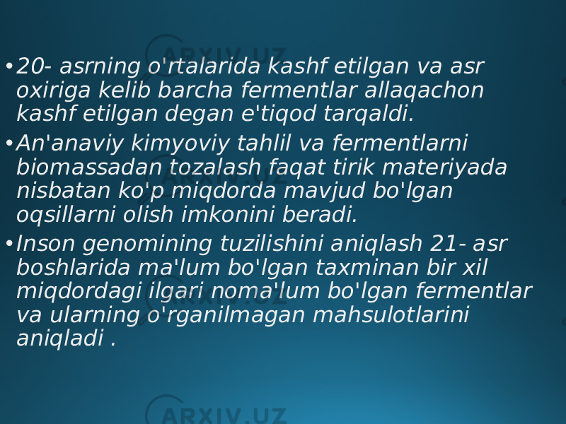 • 20- asrning o&#39;rtalarida kashf etilgan va asr oxiriga kelib barcha fermentlar allaqachon kashf etilgan degan e&#39;tiqod tarqaldi. • An&#39;anaviy kimyoviy tahlil va fermentlarni biomassadan tozalash faqat tirik materiyada nisbatan ko&#39;p miqdorda mavjud bo&#39;lgan oqsillarni olish imkonini beradi. • Inson genomining tuzilishini aniqlash 21- asr boshlarida ma&#39;lum bo&#39;lgan taxminan bir xil miqdordagi ilgari noma&#39;lum bo&#39;lgan fermentlar va ularning o&#39;rganilmagan mahsulotlarini aniqladi . 