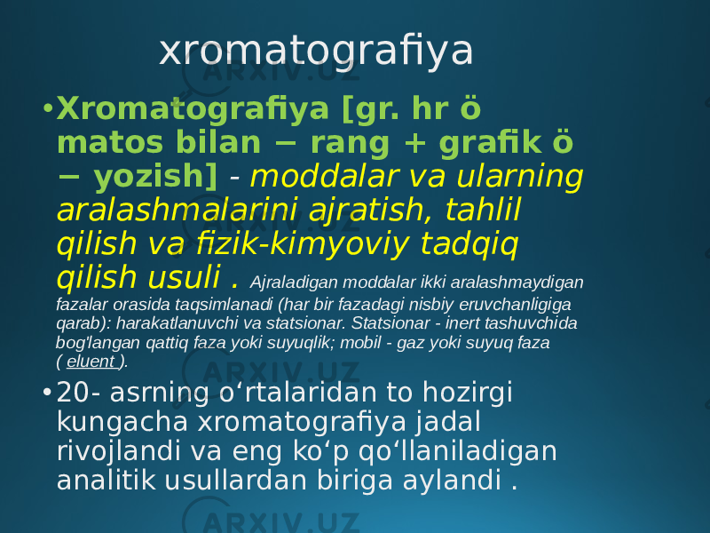 xromatografiya • Xromatografiya [gr. hr ö matos bilan − rang + grafik ö − yozish]   - moddalar va ularning aralashmalarini ajratish, tahlil qilish va fizik-kimyoviy tadqiq qilish usuli . Ajraladigan moddalar ikki aralashmaydigan fazalar orasida taqsimlanadi (har bir fazadagi nisbiy eruvchanligiga qarab): harakatlanuvchi va statsionar. Statsionar - inert tashuvchida bog&#39;langan qattiq faza yoki suyuqlik; mobil - gaz yoki suyuq faza ( eluent ). • 20- asrning oʻrtalaridan to hozirgi kungacha xromatografiya jadal rivojlandi va eng koʻp qoʻllaniladigan analitik usullardan biriga aylandi . 