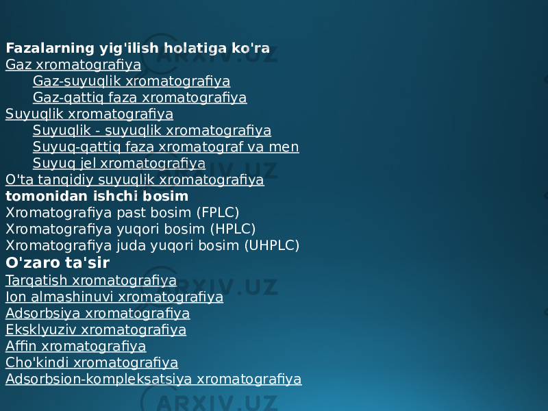 Fazalarning yig&#39;ilish holatiga ko&#39;ra Gaz xromatografiya Gaz-suyuqlik xromatografiya Gaz-qattiq faza xromatografiya Suyuqlik xromatografiya Suyuqlik - suyuqlik xromatografiya Suyuq-qattiq faza xromatograf va men Suyuq jel xromatografiya O&#39;ta tanqidiy suyuqlik xromatografiya tomonidan ishchi bosim Xromatografiya past bosim (FPLC) Xromatografiya yuqori bosim (HPLC) Xromatografiya juda yuqori bosim (UHPLC) O&#39;zaro ta&#39;sir Tarqatish xromatografiya Ion almashinuvi xromatografiya Adsorbsiya xromatografiya Eksklyuziv xromatografiya Affin xromatografiya Cho&#39;kindi xromatografiya Adsorbsion-kompleksatsiya xromatografiya 