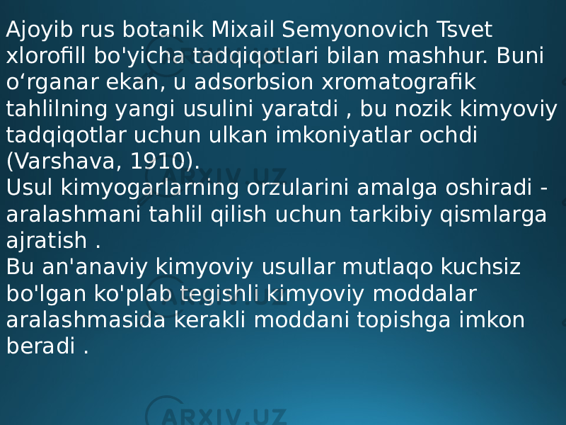 Ajoyib rus botanik Mixail Semyonovich Tsvet xlorofill bo&#39;yicha tadqiqotlari bilan mashhur. Buni o‘rganar ekan, u adsorbsion xromatografik tahlilning yangi usulini yaratdi , bu nozik kimyoviy tadqiqotlar uchun ulkan imkoniyatlar ochdi (Varshava, 1910). Usul kimyogarlarning orzularini amalga oshiradi - aralashmani tahlil qilish uchun tarkibiy qismlarga ajratish . Bu an&#39;anaviy kimyoviy usullar mutlaqo kuchsiz bo&#39;lgan ko&#39;plab tegishli kimyoviy moddalar aralashmasida kerakli moddani topishga imkon beradi . 