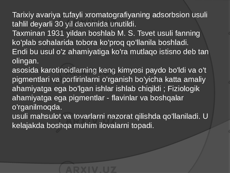 Tarixiy avariya tufayli xromatografiyaning adsorbsion usuli tahlil deyarli 30 yil davomida unutildi. Taxminan 1931 yildan boshlab M. S. Tsvet usuli fanning ko&#39;plab sohalarida tobora ko&#39;proq qo&#39;llanila boshladi. Endi bu usul o&#39;z ahamiyatiga ko&#39;ra mutlaqo istisno deb tan olingan. asosida karotinoidlarning keng kimyosi paydo bo&#39;ldi va o&#39;t pigmentlari va porfirinlarni o&#39;rganish bo&#39;yicha katta amaliy ahamiyatga ega bo&#39;lgan ishlar ishlab chiqildi ; Fiziologik ahamiyatga ega pigmentlar - flavinlar va boshqalar o&#39;rganilmoqda. usuli mahsulot va tovarlarni nazorat qilishda qo&#39;llaniladi. U kelajakda boshqa muhim ilovalarni topadi. 