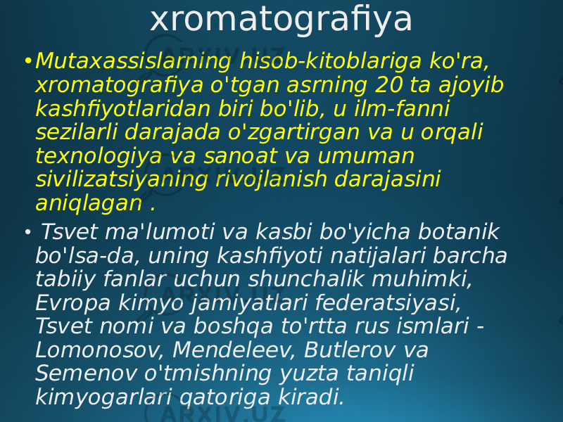 xromatografiya • Mutaxassislarning hisob-kitoblariga ko&#39;ra, xromatografiya o&#39;tgan asrning 20 ta ajoyib kashfiyotlaridan biri bo&#39;lib, u ilm-fanni sezilarli darajada o&#39;zgartirgan va u orqali texnologiya va sanoat va umuman sivilizatsiyaning rivojlanish darajasini aniqlagan . • Tsvet ma&#39;lumoti va kasbi bo&#39;yicha botanik bo&#39;lsa-da, uning kashfiyoti natijalari barcha tabiiy fanlar uchun shunchalik muhimki, Evropa kimyo jamiyatlari federatsiyasi, Tsvet nomi va boshqa to&#39;rtta rus ismlari - Lomonosov, Mendeleev, Butlerov va Semenov o&#39;tmishning yuzta taniqli kimyogarlari qatoriga kiradi. 