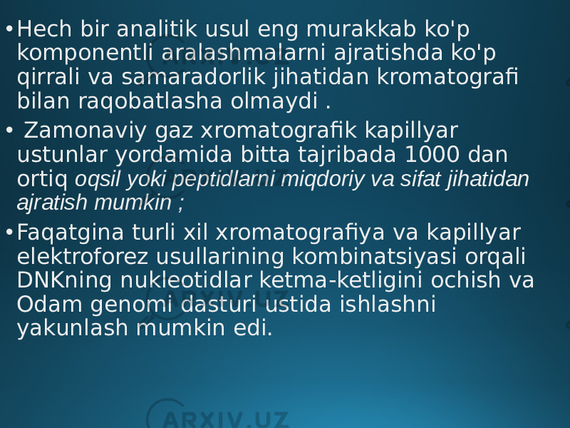 • Hech bir analitik usul eng murakkab ko&#39;p komponentli aralashmalarni ajratishda ko&#39;p qirrali va samaradorlik jihatidan kromatografi bilan raqobatlasha olmaydi . • Zamonaviy gaz xromatografik kapillyar ustunlar yordamida bitta tajribada 1000 dan ortiq oqsil yoki peptidlarni miqdoriy va sifat jihatidan ajratish mumkin ; • Faqatgina turli xil xromatografiya va kapillyar elektroforez usullarining kombinatsiyasi orqali DNKning nukleotidlar ketma-ketligini ochish va Odam genomi dasturi ustida ishlashni yakunlash mumkin edi. 