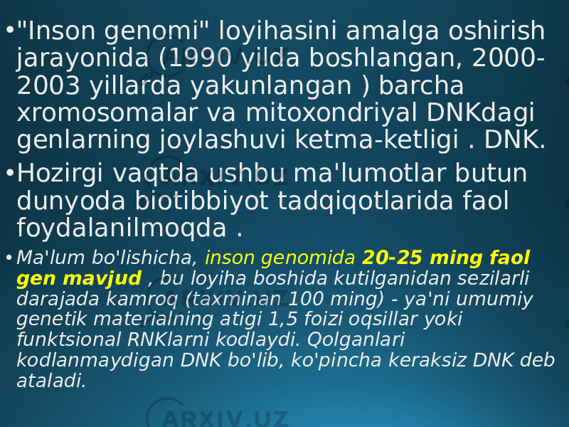 • &#34;Inson genomi&#34; loyihasini amalga oshirish jarayonida (1990 yilda boshlangan, 2000- 2003 yillarda yakunlangan ) barcha xromosomalar va mitoxondriyal DNKdagi genlarning joylashuvi ketma-ketligi . DNK. • Hozirgi vaqtda ushbu ma&#39;lumotlar butun dunyoda biotibbiyot tadqiqotlarida faol foydalanilmoqda . • Ma&#39;lum bo&#39;lishicha, inson genomida 20-25 ming faol gen mavjud , bu loyiha boshida kutilganidan sezilarli darajada kamroq (taxminan 100 ming) - ya&#39;ni umumiy genetik materialning atigi 1,5 foizi oqsillar yoki funktsional RNKlarni kodlaydi. Qolganlari kodlanmaydigan DNK bo&#39;lib, ko&#39;pincha keraksiz DNK deb ataladi. 