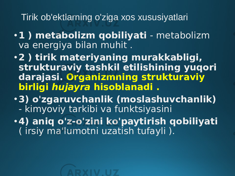 Tirik ob&#39;ektlarning o&#39;ziga xos xususiyatlari • 1 ) metabolizm qobiliyati - metabolizm va energiya bilan muhit . • 2 ) tirik materiyaning murakkabligi, strukturaviy tashkil etilishining yuqori darajasi. Organizmning strukturaviy birligi hujayra hisoblanadi . • 3) o&#39;zgaruvchanlik (moslashuvchanlik) - kimyoviy tarkibi va funktsiyasini • 4) aniq o&#39;z-o&#39;zini ko&#39;paytirish qobiliyati ( irsiy ma&#39;lumotni uzatish tufayli ). 