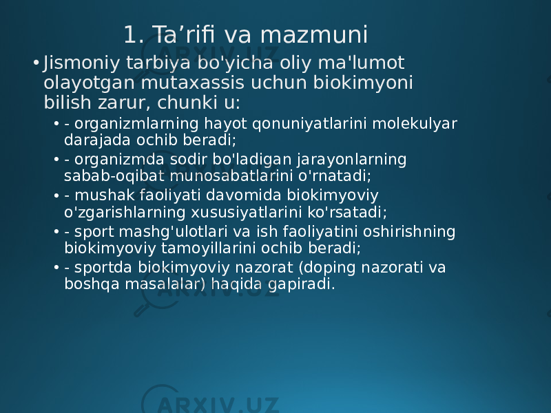 1. Ta’rifi va mazmuni • Jismoniy tarbiya bo&#39;yicha oliy ma&#39;lumot olayotgan mutaxassis uchun biokimyoni bilish zarur, chunki u: • - organizmlarning hayot qonuniyatlarini molekulyar darajada ochib beradi; • - organizmda sodir bo&#39;ladigan jarayonlarning sabab-oqibat munosabatlarini o&#39;rnatadi; • - mushak faoliyati davomida biokimyoviy o&#39;zgarishlarning xususiyatlarini ko&#39;rsatadi; • - sport mashg&#39;ulotlari va ish faoliyatini oshirishning biokimyoviy tamoyillarini ochib beradi; • - sportda biokimyoviy nazorat (doping nazorati va boshqa masalalar) haqida gapiradi. 