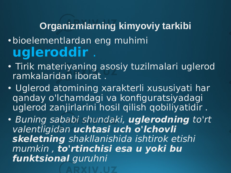 Organizmlarning kimyoviy tarkibi • bioelementlardan eng muhimi ugleroddir . • Tirik materiyaning asosiy tuzilmalari uglerod ramkalaridan iborat . • Uglerod atomining xarakterli xususiyati har qanday o&#39;lchamdagi va konfiguratsiyadagi uglerod zanjirlarini hosil qilish qobiliyatidir . • Buning sababi shundaki, uglerodning to&#39;rt valentligidan uchtasi uch o&#39;lchovli skeletning shakllanishida ishtirok etishi mumkin , to&#39;rtinchisi esa u yoki bu funktsional guruhni 