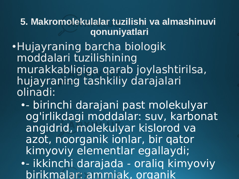 5. Makromolekulalar tuzilishi va almashinuvi qonuniyatlari • Hujayraning barcha biologik moddalari tuzilishining murakkabligiga qarab joylashtirilsa, hujayraning tashkiliy darajalari olinadi: • - birinchi darajani past molekulyar og&#39;irlikdagi moddalar: suv, karbonat angidrid, molekulyar kislorod va azot, noorganik ionlar, bir qator kimyoviy elementlar egallaydi; • - ikkinchi darajada - oraliq kimyoviy birikmalar: ammiak, organik kislotalar, riboza va boshqalar; 