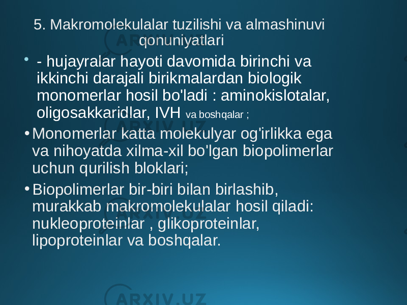 5. Makromolekulalar tuzilishi va almashinuvi qonuniyatlari  - hujayralar hayoti davomida birinchi va ikkinchi darajali birikmalardan biologik monomerlar hosil bo&#39;ladi : aminokislotalar, oligosakkaridlar, IVH va boshqalar ; • Monomerlar katta molekulyar og&#39;irlikka ega va nihoyatda xilma-xil bo&#39;lgan biopolimerlar uchun qurilish bloklari; • Biopolimerlar bir-biri bilan birlashib, murakkab makromolekulalar hosil qiladi: nukleoproteinlar , glikoproteinlar, lipoproteinlar va boshqalar. 