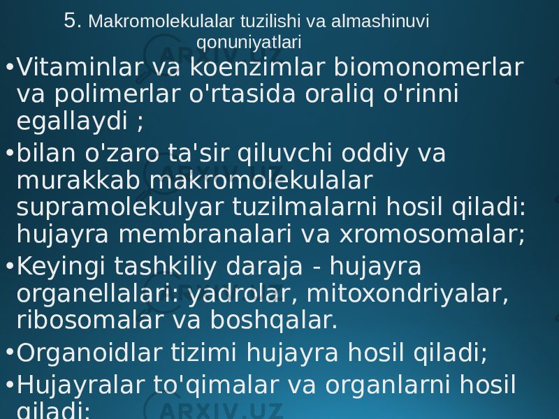 5. Makromolekulalar tuzilishi va almashinuvi qonuniyatlari • Vitaminlar va koenzimlar biomonomerlar va polimerlar o&#39;rtasida oraliq o&#39;rinni egallaydi ; • bilan o&#39;zaro ta&#39;sir qiluvchi oddiy va murakkab makromolekulalar supramolekulyar tuzilmalarni hosil qiladi: hujayra membranalari va xromosomalar; • Keyingi tashkiliy daraja - hujayra organellalari: yadrolar, mitoxondriyalar, ribosomalar va boshqalar. • Organoidlar tizimi hujayra hosil qiladi; • Hujayralar to&#39;qimalar va organlarni hosil qiladi; • To&#39;qimalar va organlar butun organizmni tashkil qiladi. 