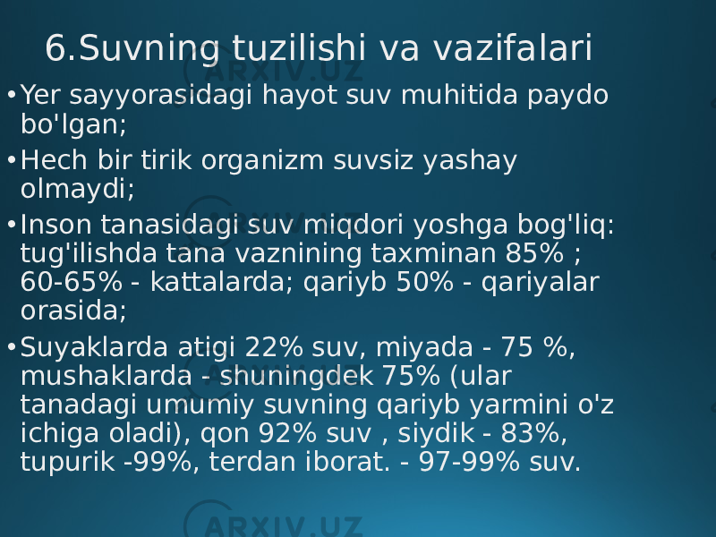 6.Suvning tuzilishi va vazifalari • Yer sayyorasidagi hayot suv muhitida paydo bo&#39;lgan; • Hech bir tirik organizm suvsiz yashay olmaydi; • Inson tanasidagi suv miqdori yoshga bog&#39;liq: tug&#39;ilishda tana vaznining taxminan 85% ; 60-65% - kattalarda; qariyb 50% - qariyalar orasida; • Suyaklarda atigi 22% suv, miyada - 75 %, mushaklarda - shuningdek 75% (ular tanadagi umumiy suvning qariyb yarmini o&#39;z ichiga oladi), qon 92% suv , siydik - 83%, tupurik -99%, terdan iborat. - 97-99% suv. 