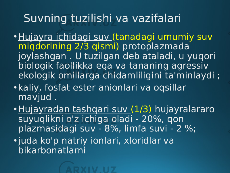 Suvning tuzilishi va vazifalari • Hujayra ichidagi suv (tanadagi umumiy suv miqdorining 2/3 qismi) protoplazmada joylashgan . U tuzilgan deb ataladi, u yuqori biologik faollikka ega va tananing agressiv ekologik omillarga chidamliligini ta&#39;minlaydi ; • kaliy, fosfat ester anionlari va oqsillar mavjud . • Hujayradan tashqari suv (1/3) hujayralararo suyuqlikni o&#39;z ichiga oladi - 20%, qon plazmasidagi suv - 8%, limfa suvi - 2 %; • juda ko&#39;p natriy ionlari, xloridlar va bikarbonatlarni 