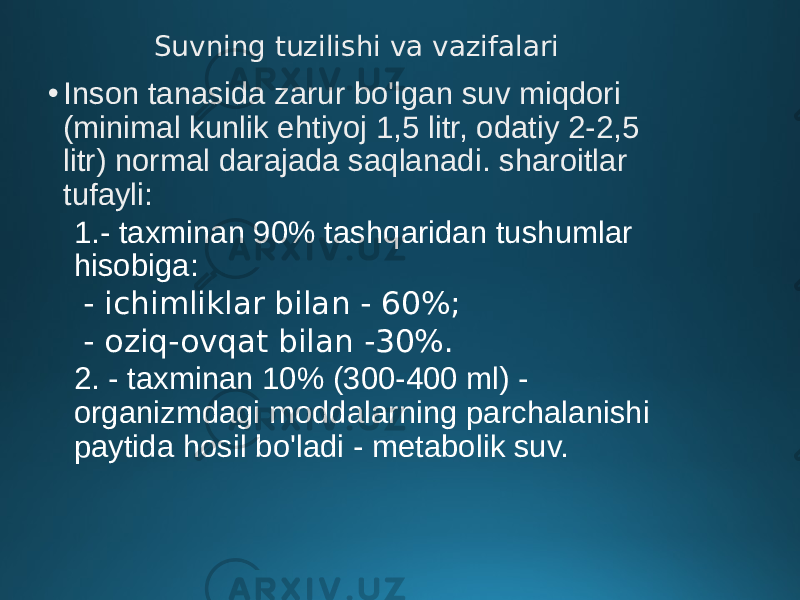 Suvning tuzilishi va vazifalari • Inson tanasida zarur bo&#39;lgan suv miqdori (minimal kunlik ehtiyoj 1,5 litr, odatiy 2-2,5 litr) normal darajada saqlanadi. sharoitlar tufayli: 1.- taxminan 90% tashqaridan tushumlar hisobiga: - ichimliklar bilan - 60%; - oziq-ovqat bilan -30%. 2. - taxminan 10% (300-400 ml) - organizmdagi moddalarning parchalanishi paytida hosil bo&#39;ladi - metabolik suv. 