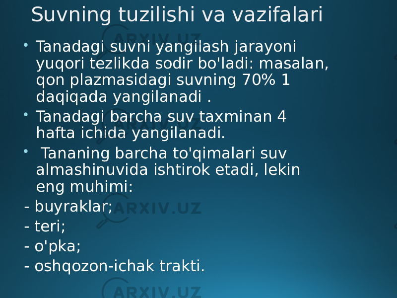 Suvning tuzilishi va vazifalari  Tanadagi suvni yangilash jarayoni yuqori tezlikda sodir bo&#39;ladi: masalan, qon plazmasidagi suvning 70% 1 daqiqada yangilanadi .  Tanadagi barcha suv taxminan 4 hafta ichida yangilanadi.  Tananing barcha to&#39;qimalari suv almashinuvida ishtirok etadi, lekin eng muhimi: - buyraklar; - teri; - o&#39;pka; - oshqozon-ichak trakti. 