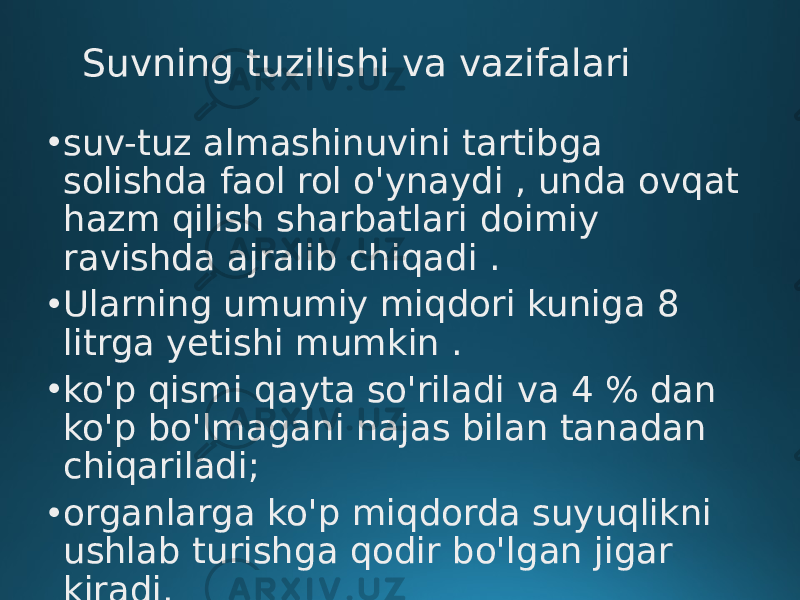 Suvning tuzilishi va vazifalari • suv-tuz almashinuvini tartibga solishda faol rol o&#39;ynaydi , unda ovqat hazm qilish sharbatlari doimiy ravishda ajralib chiqadi . • Ularning umumiy miqdori kuniga 8 litrga yetishi mumkin . • ko&#39;p qismi qayta so&#39;riladi va 4 % dan ko&#39;p bo&#39;lmagani najas bilan tanadan chiqariladi; • organlarga ko&#39;p miqdorda suyuqlikni ushlab turishga qodir bo&#39;lgan jigar kiradi. 