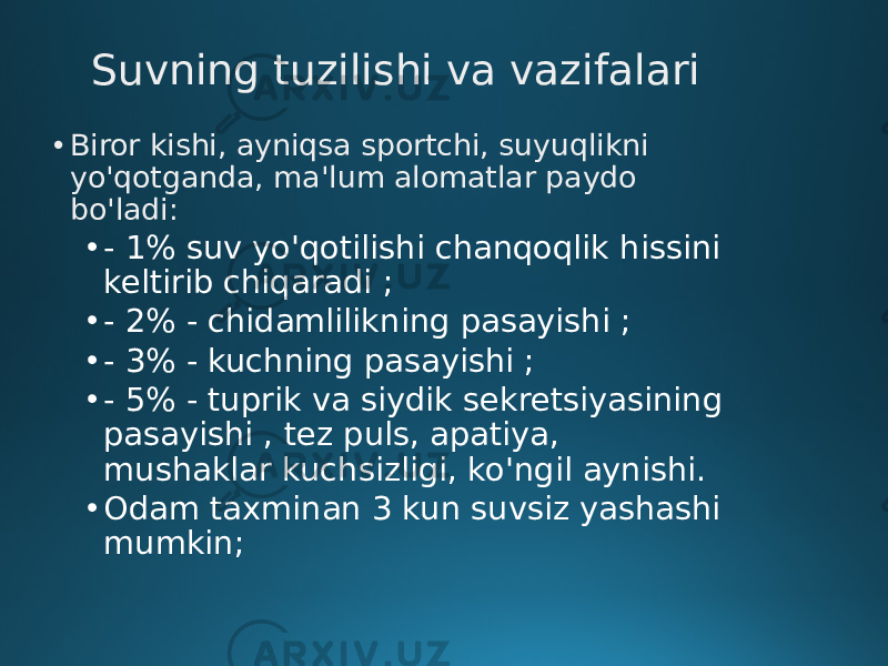 Suvning tuzilishi va vazifalari • Biror kishi, ayniqsa sportchi, suyuqlikni yo&#39;qotganda, ma&#39;lum alomatlar paydo bo&#39;ladi: • - 1% suv yo&#39;qotilishi chanqoqlik hissini keltirib chiqaradi ; • - 2% - chidamlilikning pasayishi ; • - 3% - kuchning pasayishi ; • - 5% - tuprik va siydik sekretsiyasining pasayishi , tez puls, apatiya, mushaklar kuchsizligi, ko&#39;ngil aynishi. • Odam taxminan 3 kun suvsiz yashashi mumkin; 