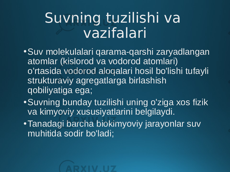 Suvning tuzilishi va vazifalari • Suv molekulalari qarama-qarshi zaryadlangan atomlar (kislorod va vodorod atomlari) o&#39;rtasida vodorod aloqalari hosil bo&#39;lishi tufayli strukturaviy agregatlarga birlashish qobiliyatiga ega; • Suvning bunday tuzilishi uning o&#39;ziga xos fizik va kimyoviy xususiyatlarini belgilaydi. • Tanadagi barcha biokimyoviy jarayonlar suv muhitida sodir bo&#39;ladi; 