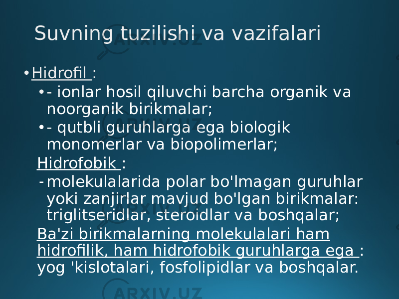 Suvning tuzilishi va vazifalari • Hidrofil : • - ionlar hosil qiluvchi barcha organik va noorganik birikmalar; • - qutbli guruhlarga ega biologik monomerlar va biopolimerlar; Hidrofobik : - molekulalarida polar bo&#39;lmagan guruhlar yoki zanjirlar mavjud bo&#39;lgan birikmalar: triglitseridlar, steroidlar va boshqalar; Ba&#39;zi birikmalarning molekulalari ham hidrofilik, ham hidrofobik guruhlarga ega : yog &#39;kislotalari, fosfolipidlar va boshqalar. 