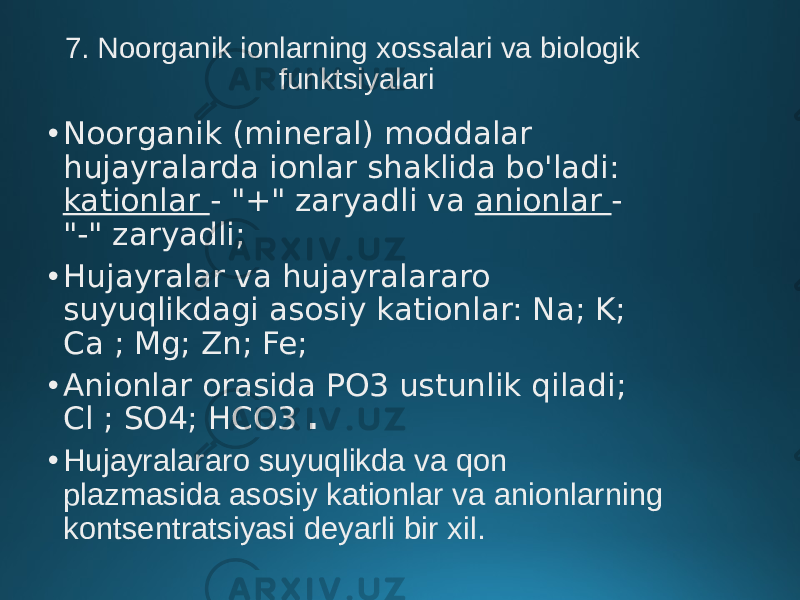 7. Noorganik ionlarning xossalari va biologik funktsiyalari • Noorganik (mineral) moddalar hujayralarda ionlar shaklida bo&#39;ladi: kationlar - &#34;+&#34; zaryadli va anionlar - &#34;-&#34; zaryadli; • Hujayralar va hujayralararo suyuqlikdagi asosiy kationlar: Na; K; Ca ; Mg; Zn; Fe; • Anionlar orasida PO3 ustunlik qiladi; Cl ; SO4; HCO3 . • Hujayralararo suyuqlikda va qon plazmasida asosiy kationlar va anionlarning kontsentratsiyasi deyarli bir xil. 