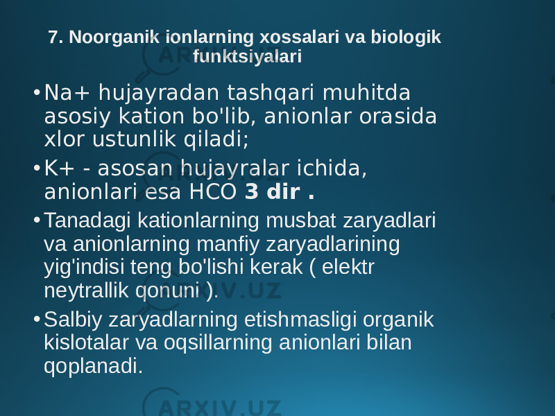 7. Noorganik ionlarning xossalari va biologik funktsiyalari • Na+ hujayradan tashqari muhitda asosiy kation bo&#39;lib, anionlar orasida xlor ustunlik qiladi; • K+ - asosan hujayralar ichida, anionlari esa HCO 3 dir . • Tanadagi kationlarning musbat zaryadlari va anionlarning manfiy zaryadlarining yig&#39;indisi teng bo&#39;lishi kerak ( elektr neytrallik qonuni ). • Salbiy zaryadlarning etishmasligi organik kislotalar va oqsillarning anionlari bilan qoplanadi. 