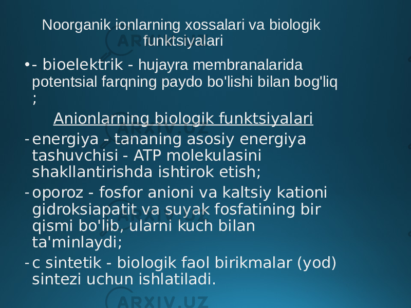 Noorganik ionlarning xossalari va biologik funktsiyalari • - bioelektrik - hujayra membranalarida potentsial farqning paydo bo&#39;lishi bilan bog&#39;liq ; Anionlarning biologik funktsiyalari - energiya - tananing asosiy energiya tashuvchisi - ATP molekulasini shakllantirishda ishtirok etish; - oporoz - fosfor anioni va kaltsiy kationi gidroksiapatit va suyak fosfatining bir qismi bo&#39;lib, ularni kuch bilan ta&#39;minlaydi; - c sintetik - biologik faol birikmalar (yod) sintezi uchun ishlatiladi. 