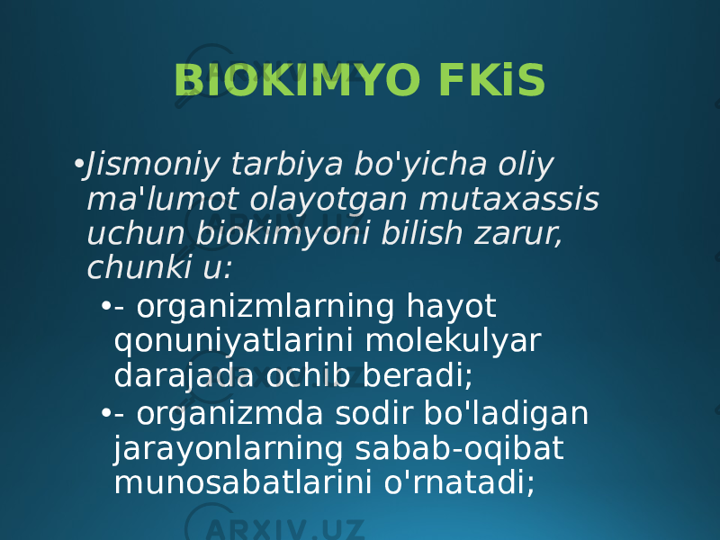 BIOKIMYO FKiS • Jismoniy tarbiya bo&#39;yicha oliy ma&#39;lumot olayotgan mutaxassis uchun biokimyoni bilish zarur, chunki u: • - organizmlarning hayot qonuniyatlarini molekulyar darajada ochib beradi; • - organizmda sodir bo&#39;ladigan jarayonlarning sabab-oqibat munosabatlarini o&#39;rnatadi; 