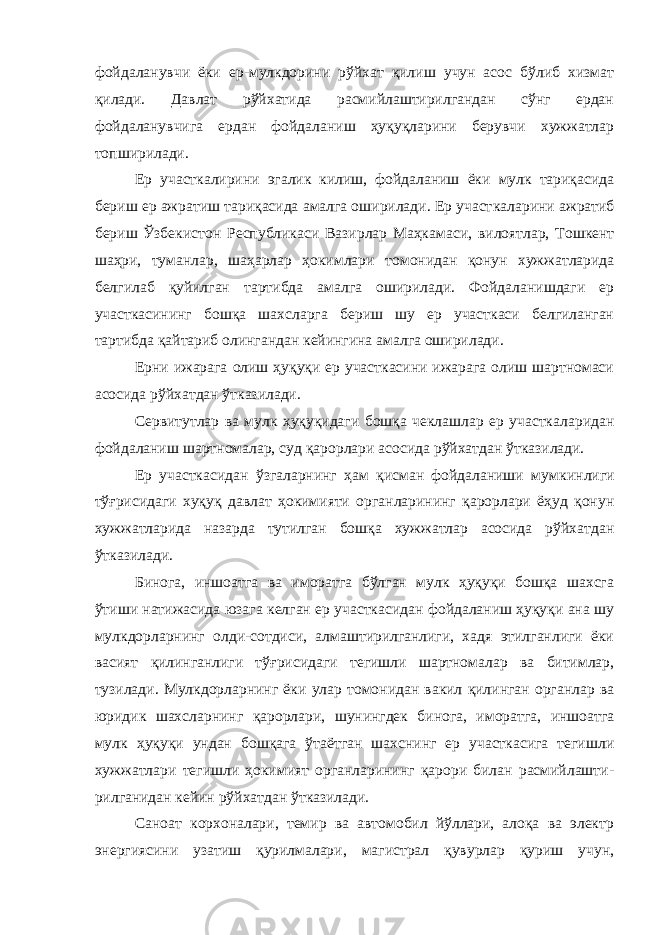 фойда ланувчи ёки ер-мулкдорини рўйхат қилиш учун асос бўлиб хизмат қилади. Давлат рўйхатида расмийлаштирилгандан сўнг ердан фойдаланувчига ердан фойдаланиш ҳуқуқларини берувчи хужжатлар топширилади. Ер участкалирини эгалик килиш, фойдаланиш ёки мулк тариқасида бериш ер ажратиш тариқасида амалга оширилади. Ер участ каларини ажратиб бериш Ўзбекистон Республикаси Вазирлар Маҳка маси, вилоятлар, Тошкент шаҳри, туманлар, шаҳарлар ҳокимлари то монидан қонун хужжатларида белгилаб қуйилган тартибда амалга оширилади. Фойдаланишдаги ер участкасининг бошқа шахсларга бериш шу ер участкаси белгиланган тартибда қайтариб олингандан кейингина амалга оширилади. Ерни ижарага олиш ҳуқуқи ер участкасини ижарага олиш шартномаси асосида рўйхатдан ўтказилади. Сервитутлар ва мулк ҳуқуқидаги бошқа чеклашлар ер участка ларидан фойдаланиш шартномалар, суд қа рорлари асосида рўйхатдан ўтказилади. Ер участкасидан ўзгаларнинг ҳам қисман фойдаланиши мум кинлиги тўғрисидаги хуқуқ давлат ҳокимияти органларининг қарорлари ёҳуд қонун хужжатларида назарда тутилган бошқа хужжатлар асосида рўйхат дан ўтказилади. Бинога, иншоатга ва иморатга бўлган мулк ҳуқуқи бошқа шахсга ўтиши натижасида юзага келган ер участкасидан фойдаланиш ҳуқуқи ана шу мулкдорларнинг олди-сотдиси, алмаштирилганлиги, хадя этилганлиги ёки васият қилинганлиги тўғ рисидаги тегишли шартномалар ва битимлар, тузилади. Мулкдорлар нинг ёки улар томонидан вакил қилинган органлар ва юридик шахслар нинг қарорлари, шунингдек бинога, иморатга, иншоатга мулк ҳуқуқи ундан бошқага ўтаётган шахснинг ер участкасига тегишли хужжат лари тегишли ҳокимият органларининг қарори билан расмийлашти - рилганидан кейин рўйхатдан ўтказилади. Саноат корхоналари, темир ва автомобил йўллари, алоқа ва электр энергиясини узатиш қурилмалари, магистрал қувурлар қуриш учун, 